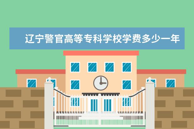 辽宁警官高等专科学校学费多少一年 辽宁警官高等专科学校收费高吗