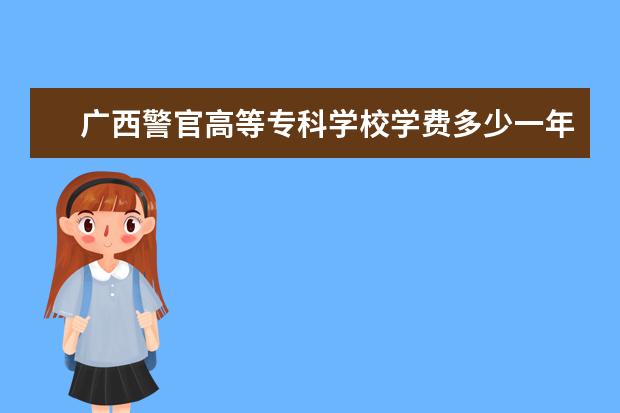 广西警官高等专科学校学费多少一年 广西警官高等专科学校收费高吗