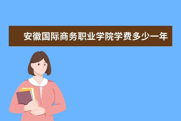 安徽国际商务职业学院学费多少一年 安徽国际商务职业学院收费高吗