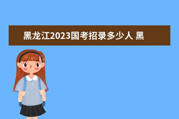 黑龙江2023国考招录多少人 黑龙江2023国考职位表一览