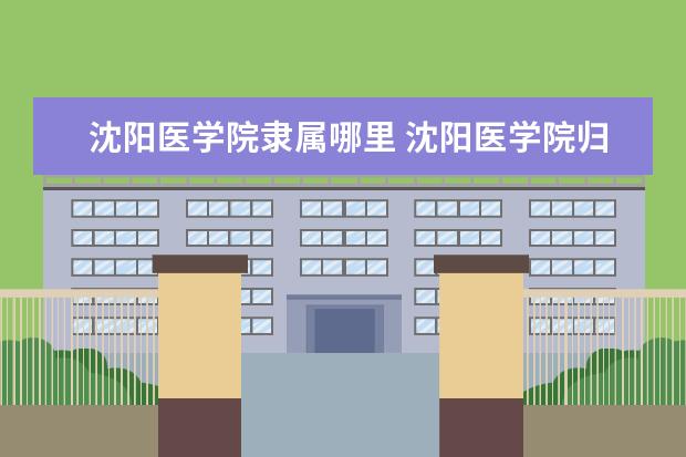 沈阳医学院隶属哪里 沈阳医学院归哪里管