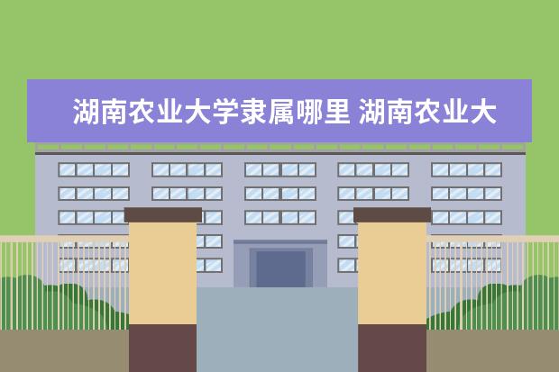 湖南农业大学隶属哪里 湖南农业大学归哪里管