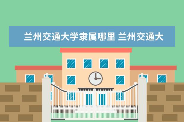 兰州交通大学隶属哪里 兰州交通大学归哪里管