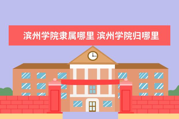 滨州学院隶属哪里 滨州学院归哪里管