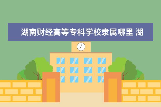 湖南财经高等专科学校是什么类型大学 湖南财经高等专科学校学校介绍