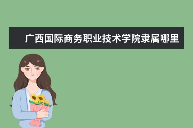 广西国际商务职业技术学院隶属哪里 广西国际商务职业技术学院归哪里管