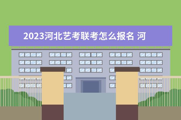 2023河北艺考联考怎么报名 河北2023艺考联考详细报名流程是什么