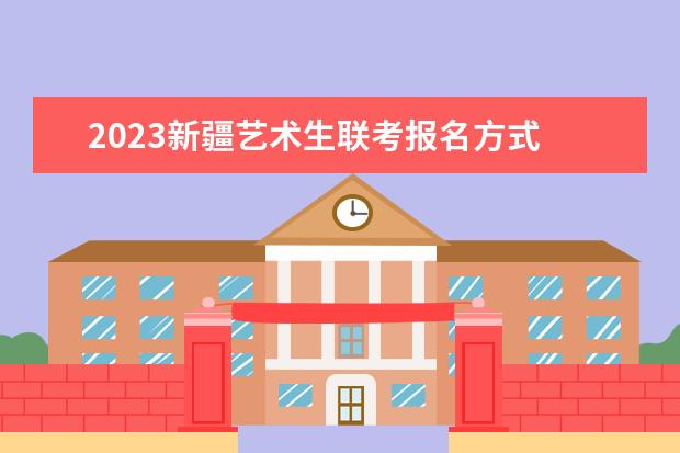 2023新疆艺术生联考报名方式 新疆2023艺术生联考有哪些流程