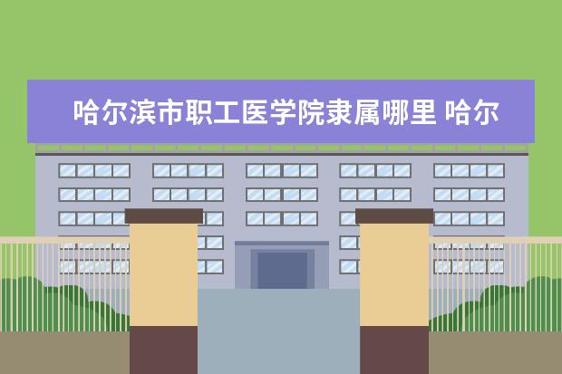 哈尔滨市职工医学院隶属哪里 哈尔滨市职工医学院归哪里管