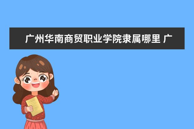 广州华南商贸职业学院隶属哪里 广州华南商贸职业学院归哪里管