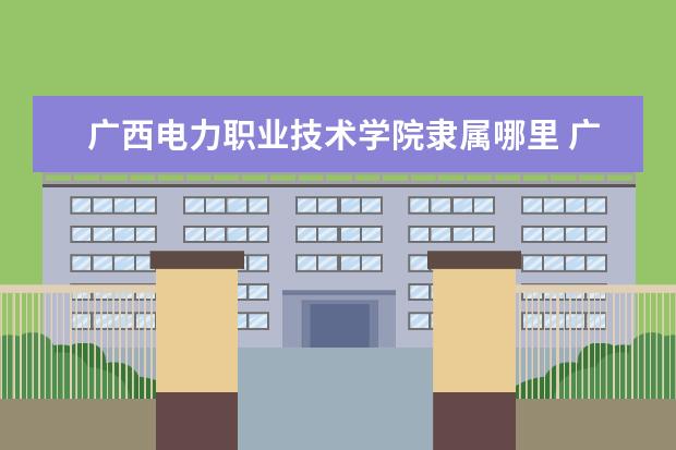 广西电力职业技术学院隶属哪里 广西电力职业技术学院归哪里管