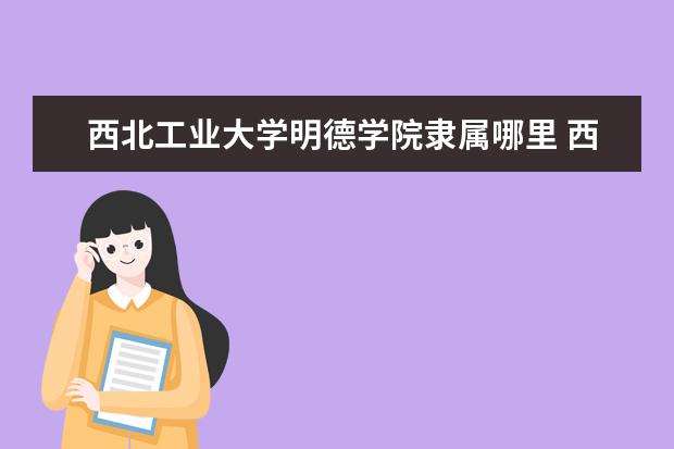 西北工业大学明德学院隶属哪里 西北工业大学明德学院归哪里管