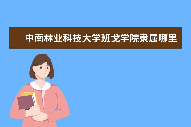 中南林业科技大学班戈学院隶属哪里 中南林业科技大学班戈学院归哪里管