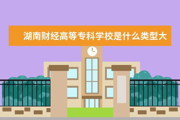 湖南财经高等专科学校是什么类型大学 湖南财经高等专科学校学校介绍