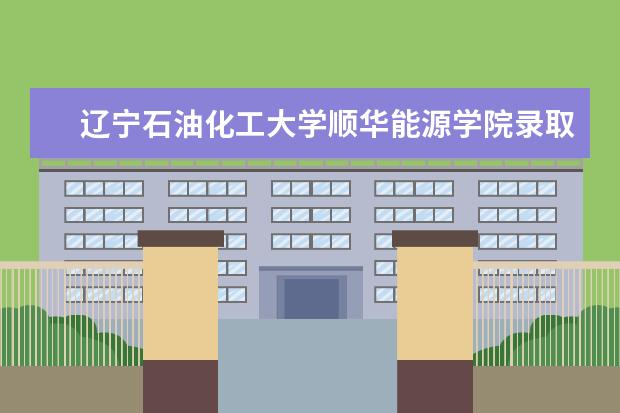 辽宁石油化工大学顺华能源学院录取规则如何 辽宁石油化工大学顺华能源学院就业状况介绍