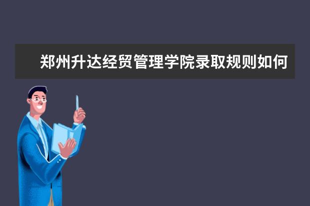 郑州升达经贸管理学院录取规则如何 郑州升达经贸管理学院就业状况介绍