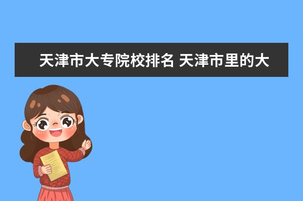 天津市大专院校排名 天津市里的大专院校有哪些 听好了 是 市里 不是什么...