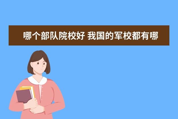 哪个部队院校好 我国的军校都有哪些,哪个军校是最好的呢?