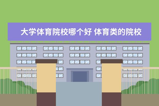 大学体育院校哪个好 体育类的院校和正常的院校有什么不一样?哪一个好? -...