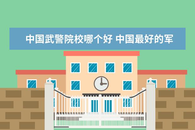 中国武警院校哪个好 中国最好的军事院校排名前十