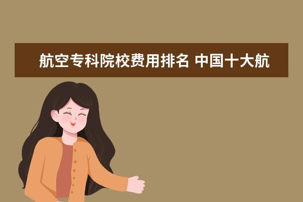航空专科院校费用排名 中国十大航空学校排名