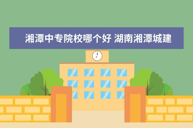湘潭中专院校哪个好 湖南湘潭城建职业技术学院中专生在哪个校区? - 百度...