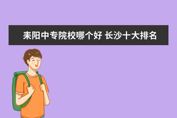 耒阳中专院校哪个好 长沙十大排名职业学校有哪些?