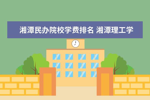 湘潭民办院校学费排名 湘潭理工学院怎么样?学费多少?