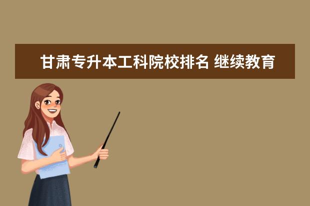 甘肃专升本工科院校排名 继续教育学校登录平台怎么样?