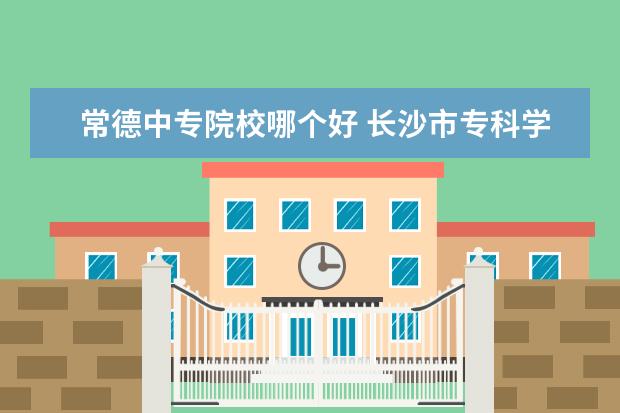 常德中专院校哪个好 长沙市专科学校