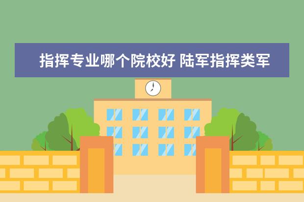 指挥专业哪个院校好 陆军指挥类军校排名