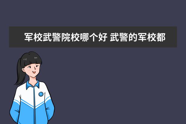 军校武警院校哪个好 武警的军校都有哪些啊?