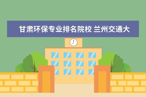 甘肃环保专业排名院校 兰州交通大学给水排水专业就业咋样???