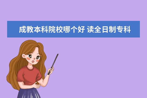 成教本科院校哪个好 读全日制专科学校和成教本科哪个好?为什么? - 百度...