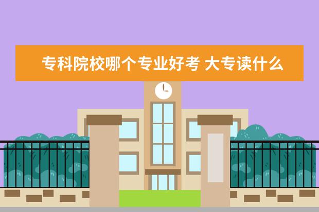 专科院校哪个专业好考 大专读什么专业好呢?