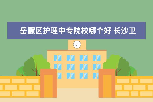 岳麓区护理中专院校哪个好 长沙卫生职业学院在哪个区