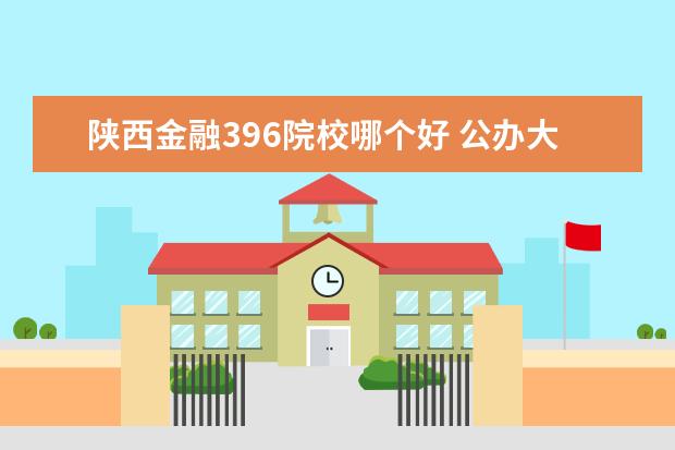 陕西金融396院校哪个好 公办大专院校哪个最好