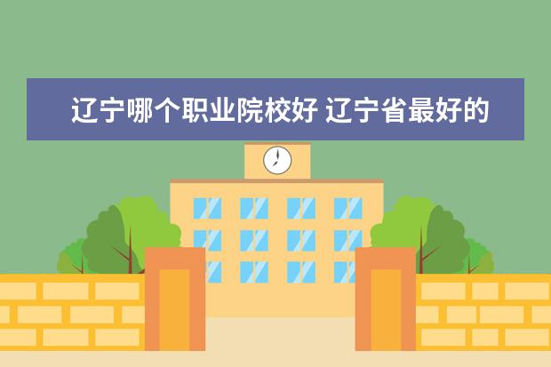 辽宁哪个职业院校好 辽宁省最好的专科学校有哪些