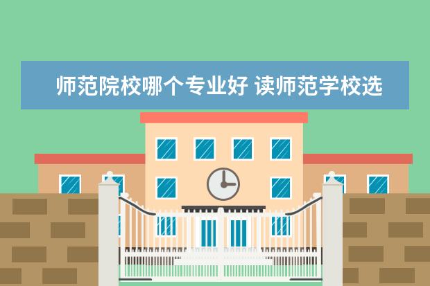 师范院校哪个专业好 读师范学校选什么专业好就业啊?