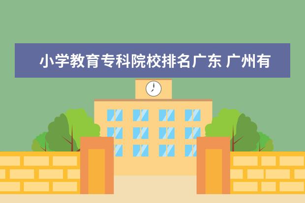 小学教育专科院校排名广东 广州有哪些大专学校有小学教育这个专业,要大专的哦 ...