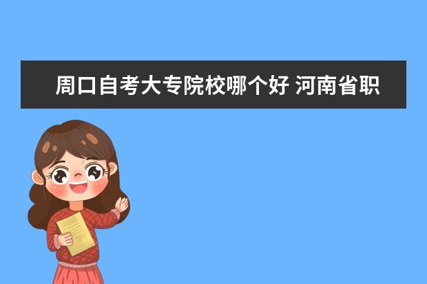 周口自考大专院校哪个好 河南省职业教育考试网怎么样?