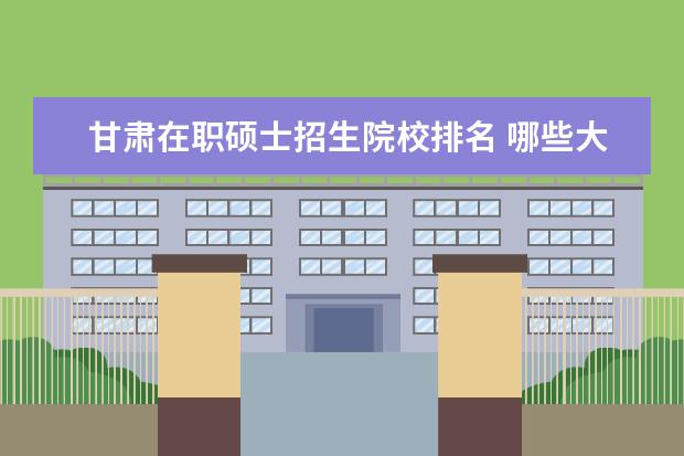 甘肃在职硕士招生院校排名 哪些大学有教育类专业的在职研究生