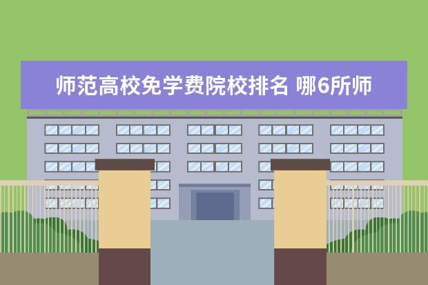 师范高校免学费院校排名 哪6所师范大学直属教育部,招收公费师范生,上学有补...