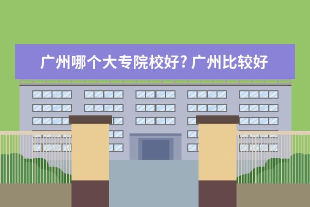 广州哪个大专院校好? 广州比较好的大专学校有哪些?