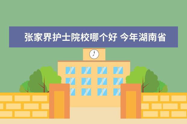 张家界护士院校哪个好 今年湖南省单招的学校有哪些 , 哪些学校好