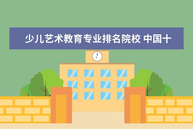 少儿艺术教育专业排名院校 中国十大少儿教育机构口碑排行榜有哪些教育机构呢? ...