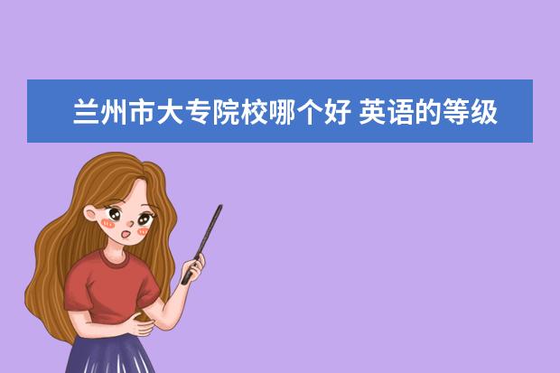 兰州市大专院校哪个好 英语的等级如何划分?如何报考?