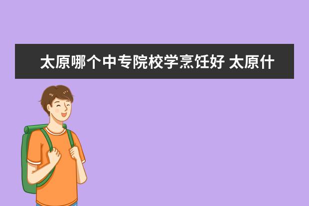 太原哪个中专院校学烹饪好 太原什么中专好