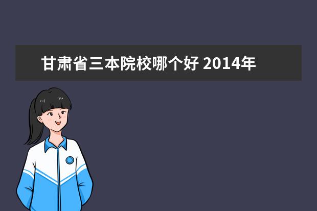 甘肃省三本院校哪个好 2014年甘肃省三校生录取的二本院校和三本院校有哪些...