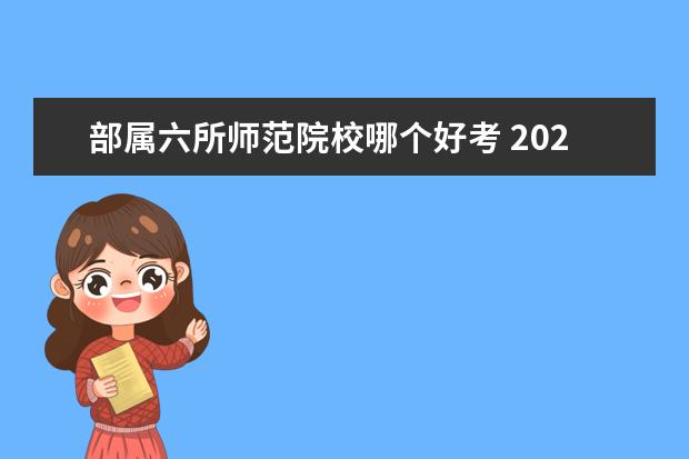 部属六所师范院校哪个好考 2022年免费师范生千万不要读吗?附2021年部属六所免...